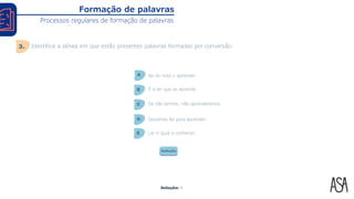 Solução: A
Formação de palavras
Processos regulares de formação de palavras
Identifica a alínea em que estão presentes palavras formadas por conversão.
3.
No ler está o aprender.
A
É a ler que se aprende.
B
Se não lermos, não aprenderemos.
C
Devemos ler para aprender.
D
Ler é igual a conhecer.
E
Solução
 