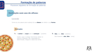 Conversão
Forma-se uma palavra pela mudança da sua classe sem alterar a sua forma.
O comer e o coçar está no começar. – provérbio
Comer, coçar e começar são formas verbais no
infinitivo impessoal. Mas, antecedidas de
determinante, integram a classe dos nomes.
1. 2. Sim, vou. (Sim – advérbio)
Eles disseram o sim.(Sim - nome)
Formação de palavras
Processos regulares de formação de palavras
Derivação sem uso de afixos:
Exemplo:
 