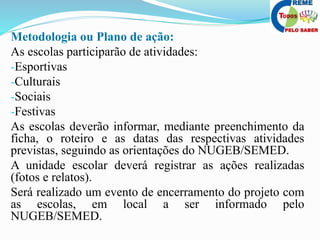 Metodologia ou Plano de ação:
As escolas participarão de atividades:
-Esportivas
-Culturais
-Sociais
-Festivas
As escolas deverão informar, mediante preenchimento da
ficha, o roteiro e as datas das respectivas atividades
previstas, seguindo as orientações do NUGEB/SEMED.
A unidade escolar deverá registrar as ações realizadas
(fotos e relatos).
Será realizado um evento de encerramento do projeto com
as escolas, em local a ser informado pelo
NUGEB/SEMED.
 