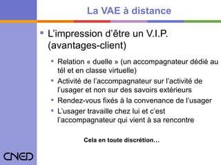 La VAE à distance L’impression d’être un V.I.P. (avantages-client) Relation « duelle » (un accompagnateur dédié au tél et en classe virtuelle) Activité de l’accompagnateur sur l’activité de l’usager et non sur des savoirs extérieurs Rendez-vous fixés à la convenance de l’usager L’usager travaille chez lui et c’est l’accompagnateur qui vient à sa rencontre Cela en toute discrétion… 