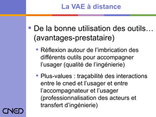 La VAE à distance De la bonne utilisation des outils…(avantages-prestataire) Réflexion autour de l’imbrication des différents outils pour accompagner l’usager (qualité de l’ingénierie) Plus-values : traçabilité des interactions entre le cned et l’usager et entre l’accompagnateur et l’usager (professionnalisation des acteurs et transfert d’ingénierie)   