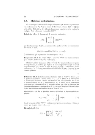 22 CAP´ITULO 1. INTRODUCCI ´ON
1.5. Matrices polin´omicas
En lo que sigue, F denotar´a un cuerpo cualquiera, F[λ] el anillo de polinomios
con coeﬁcientes en F y F(λ) su cuerpo de fracciones, esto es, F(λ) := {p(λ)
q(λ) |
p(λ), q(λ) ∈ F[λ], q(λ) = 0}. Adem´as, llamaremos espacio vectorial racional a
cualquier F(λ)–subespacio vectorial de F(λ)m
.
Deﬁnici´on 1.5.1. Se llama grado de un vector polin´omico
x(λ) =



p1(λ)
...
pm(λ)


 ∈ F[λ]m×1
,
que denotaremos por ∂(x(λ)), al m´aximo de los grados de todas las componentes
del vector, es decir,
∂(x(λ)) := m´ax{∂(pi(λ)) | i = 1, . . . , m}.
(Consideramos que el polinomio nulo tiene grado −∞.)
Proposici´on 1.5.2. Sea x(λ) ∈ F[λ]m×1
y sea U ∈ Fm×m
una matriz constante
y no singular. Entonces ∂(x(λ)) = ∂(Ux(λ)).
Demostraci´on. Llamamos z(λ) := Ux(λ). Por las propiedades del grado
de un polinomio, es f´acil ver que el grado de cada componente de z(λ) es menor
o igual que ∂(x(λ)), y de ah´ı se sigue ∂(z(λ)) ≤ ∂(x(λ)). An´alogamente, como
tambi´en x(λ) := U−1
z(λ), por la misma raz´on se tiene ∂(x(λ)) ≤ ∂(z(λ)), y por
tanto la igualdad.
Deﬁnici´on 1.5.3. Dada la matriz polin´omica D(λ) ∈ F[λ]m×n
, donde ki es
el grado de la columna i–´esima para i = 1, . . . , n, se deﬁne Dc ∈ Fm×n
como
la matriz cuya columna i–´esima est´a formada por los coeﬁcientes de λki
en
la misma columna de D(λ). Llamaremos a Dc la matriz de los coeﬁcientes
principales por columnas de D(λ). Adem´as, se dice que D(λ) es reducida por
columnas o propia por columnas si rg D(λ) = n sobre el cuerpo F(λ) y el rango
de Dc por columnas es completo, es decir, si rg Dc = n.
Observaci´on 1.5.4. De la deﬁnici´on anterior se deduce la descomposici´on si-
guiente:
D(λ) = Dc



λk1
· · · 0
...
...
...
0 · · · λkn


 + L(λ) (1.15)
donde la matriz L(λ) ∈ F[λ]m×n
veriﬁca que el grado de su columna i–´esima es
menor que ki, para cada i = 1, . . . , n.
Ejemplo 1.5.5. Sea
D(λ) :=


5λ4
+ λ3
−2λ3
+ λ
λ3
+ λ2
λ3
− λ
2λ4
− λ2
λ2

 .
 