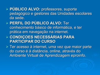 PÚBLICO ALVO:  professores, suporte pedagógico e gestores das Unidades escolares da sede. PERFIL DO PÚBLICO ALVO:  Ter conhecimento básico de informática, e ter prática em navegação na internet.   CONDIÇOES NECESSÁRIAS PARA PARTICIPAR DO CURSO Ter acesso à internet, uma vez que maior parte do curso é à distância, online, através do Ambiente Virtual de Aprendizagem eproinfo. 