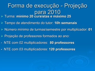 Forma de execução - Projeção para 2010 Turma:  mínimo 20 cursistas e máximo 25 Tempo de atendimento do tutor:  10h semanais Número mínimo de turmas/semestre por multiplicador:  01  Projeção de professores formados ao ano:  -  NTE com 02 multiplicadores:  80 professores -  NTE com 03 multiplicadores:  120 professores 
