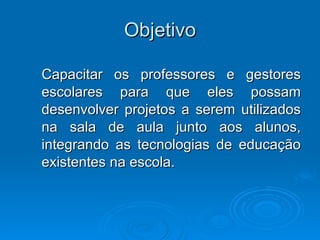 Objetivo Capacitar os professores e gestores escolares para que eles possam desenvolver projetos a serem utilizados na sala de aula junto aos alunos, integrando as tecnologias de educação existentes na escola.  