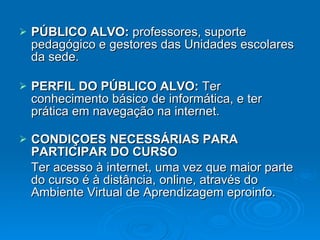 PÚBLICO ALVO:  professores, suporte pedagógico e gestores das Unidades escolares da sede. PERFIL DO PÚBLICO ALVO:  Ter conhecimento básico de informática, e ter prática em navegação na internet.   CONDIÇOES NECESSÁRIAS PARA PARTICIPAR DO CURSO Ter acesso à internet, uma vez que maior parte do curso é à distância, online, através do Ambiente Virtual de Aprendizagem eproinfo. 