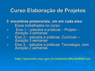Curso Elaboração de Projetos 3  encontros presenciais, um em cada eixo: Eixos trabalhados no curso: Eixo 1 – estudos e práticas – Projeto – duração 3 semanas Eixo 2 -  estudos e práticas: Currículo – duração 3 semanas Eixo 3  - estudos e práticas: Tecnologia, com duração 2 semanas  http://eproinfo.mec.gov.br/webfolio/Mod84666/conteudo/index.html 