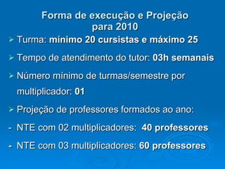 Forma de execução e Projeção para 2010 Turma:  mínimo 20 cursistas e máximo 25 Tempo de atendimento do tutor:  03h semanais Número mínimo de turmas/semestre por multiplicador:  01  Projeção de professores formados ao ano:  -  NTE com 02 multiplicadores:  40 professores -  NTE com 03 multiplicadores:  60 professores 