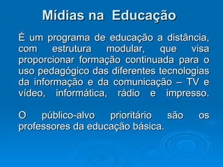 Mídias na  Educação É um programa de educação a distância, com estrutura modular, que visa proporcionar formação continuada para o uso pedagógico das diferentes tecnologias da informação e da comunicação – TV e vídeo, informática, rádio e impresso.   O público-alvo prioritário são os professores da educação básica.  