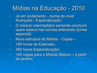 Mídias na Educação - 2010 Já em andamento – turma do nível Avançado - Especialização; O módulo intermediário somente concluirá quem estava nas turmas anteriores (turma especial); Nova estrutura do Midias – Capes –  160 horas de Extensão; 360 horas Especialização; 100 vagas para o Módulo Básico – a partir de janeiro; 