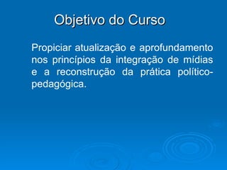 Objetivo do Curso Propiciar   atualização e aprofundamento nos princípios da integração de mídias e a reconstrução da prática político-pedagógica.  