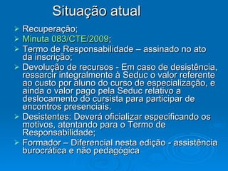 Recuperação; Minuta 083/CTE/2009 ; Termo de Responsabilidade – assinado no ato da inscrição; Devolução de recursos - Em caso de desistência, ressarcir integralmente à Seduc o valor referente ao custo por aluno do curso de especialização, e ainda o valor pago pela Seduc relativo a deslocamento do cursista para participar de encontros presenciais. Desistentes: Deverá oficializar especificando os motivos, atentando para o Termo de Responsabilidade; Formador – Diferencial nesta edição - assistência burocrática e não pedagógica  Situação atual  