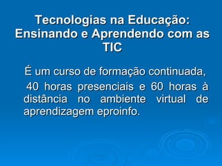 É um curso de formação continuada, 40 horas presenciais e 60 horas à distância no ambiente virtual de aprendizagem eproinfo. Tecnologias na Educação: Ensinando e Aprendendo com as TIC 