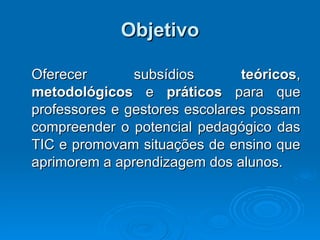 Objetivo Oferecer subsídios  teóricos ,  metodológicos  e  práticos  para que professores e gestores escolares possam compreender o potencial pedagógico das TIC e promovam situações de ensino que aprimorem a aprendizagem dos alunos. 