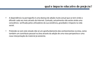 qual o impacto educativo do projecto? A dependência na pornografia é uma doença de adição muito actual que se tem vindo a difundir cada vez mais através da Internet. Contudo, actualmente não existe ainda uma consciência  verificada pelos utilizadores da sua existência, gravidade e impacto na vida social. Pretende-se com este estudo não só um aprofundamento dos conhecimentos na área, como também um contributo pessoal na área através da adição de uma nova perspectiva e uma nova interpretação do material já existente.  