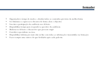 Organizador o tempo de modo a  abordar todos os conteúdos previstos da melhor forma Ser dinâmico e expressar o discurso de forma clara e objectiva Suscitar a participação da audiência nos debates Disponibilizar tempo para responder a questões da audiência Moderar os debates e discussões que possam surgir Convidar especialistas na área Disponibilizar informação num sitio on-line com todas as informações transmitidas na formação Fazer sempre uma síntese do que foi falado após cada palestra formador 