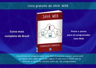 Livro gratuito de JAVA WEB
Curso mais
completo do Brasil
Passo a passo
para ser programador
Java Web
A profissão de programador Java Web é enorme e assim como você
eu fiquei sem saber por onde seguir! E com esse e-book vou te
ensinar o caminho correto para ser um programador.
 