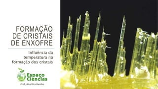 FORMAÇÃO
DE CRISTAIS
DE ENXOFRE
Influência da
temperatura na
formação dos cristais
Prof. Ana Rita Rainho
 
