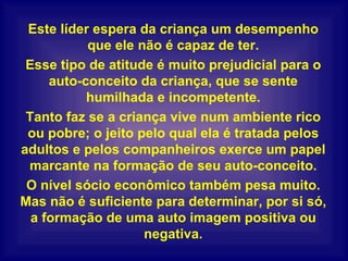 Este líder espera da criança um desempenho que ele não é capaz de ter. Esse tipo de atitude é muito prejudicial para o auto-conceito da criança, que se sente humilhada e incompetente. Tanto faz se a criança vive num ambiente rico ou pobre; o jeito pelo qual ela é tratada pelos adultos e pelos companheiros exerce um papel marcante na formação de seu auto-conceito. O nível sócio econômico também pesa muito. Mas não é suficiente para determinar, por si só, a formação de uma auto imagem positiva ou negativa. 