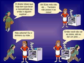 O diretor disse que hoje tem que levar a mensalidade ou então ir alguém explicar ... Ah! Este mês não dá ...  Também não posso ir ao clube! Não adianta! Ou o dinheiro ou mãe ... Então você não vai ao clube, até eu dar um jeito ... 