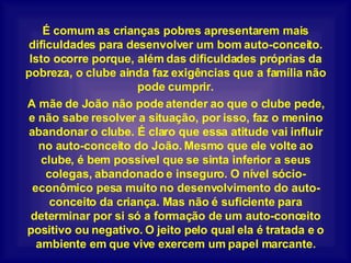 É comum as crianças pobres apresentarem mais dificuldades para desenvolver um bom auto-conceito. Isto ocorre porque, além das dificuldades próprias da pobreza, o clube ainda faz exigências que a família não pode cumprir. A mãe de João não pode atender ao que o clube pede, e não sabe resolver a situação, por isso, faz o menino abandonar o clube. É claro que essa atitude vai influir no auto-conceito do João. Mesmo que ele volte ao clube, é bem possível que se sinta inferior a seus colegas, abandonado e inseguro. O nível sócio-econômico pesa muito no desenvolvimento do auto-conceito da criança. Mas não é suficiente para determinar por si só a formação de um auto-conceito positivo ou negativo. O jeito pelo qual ela é tratada e o ambiente em que vive exercem um papel marcante. 