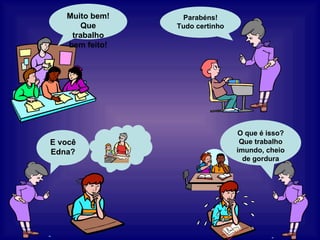 E você Edna? O que é isso? Que trabalho imundo, cheio de gordura Parabéns! Tudo certinho Muito bem! Que trabalho bem feito! 