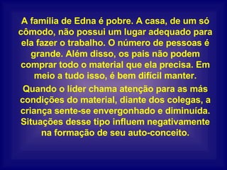 A família de Edna é pobre. A casa, de um só cômodo, não possui um lugar adequado para ela fazer o trabalho. O número de pessoas é grande. Além disso, os pais não podem comprar todo o material que ela precisa. Em meio a tudo isso, é bem difícil manter. Quando o líder chama atenção para as más condições do material, diante dos colegas, a criança sente-se envergonhado e diminuída. Situações desse tipo influem negativamente na formação de seu auto-conceito. 