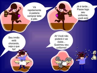 Já é tarde... Passe logo seu uniforme, você está atrasada! Vá rapidamente à padaria comprar leite e pão. Seu irmão está chorando, veja o que foi! Ai! Você não poderá ir ao clube... Queimou seu uniforme! 