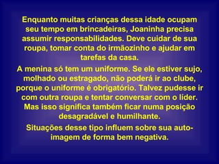 Enquanto muitas crianças dessa idade ocupam seu tempo em brincadeiras, Joaninha precisa assumir responsabilidades. Deve cuidar de sua roupa, tomar conta do irmãozinho e ajudar em tarefas da casa. A menina só tem um uniforme. Se ele estiver sujo, molhado ou estragado, não poderá ir ao clube, porque o uniforme é obrigatório. Talvez pudesse ir com outra roupa e tentar conversar com o líder. Mas isso significa também ficar numa posição desagradável e humilhante. Situações desse tipo influem sobre sua auto-imagem de forma bem negativa. 