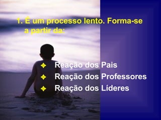 1. É um processo lento. Forma-se a partir da: Reação dos Pais Reação dos Professores Reação dos Líderes 