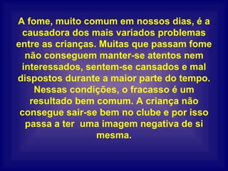A fome, muito comum em nossos dias, é a causadora dos mais variados problemas entre as crianças. Muitas que passam fome não conseguem manter-se atentos nem interessados, sentem-se cansados e mal dispostos durante a maior parte do tempo. Nessas condições, o fracasso é um resultado bem comum. A criança não consegue sair-se bem no clube e por isso passa a ter  uma imagem negativa de si mesma. 