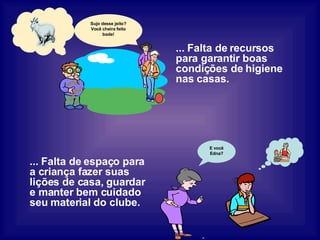 ... Falta de recursos para garantir boas condições de higiene nas casas. ... Falta de espaço para a criança fazer suas lições de casa, guardar e manter bem cuidado seu material do clube. Sujo desse jeito? Você cheira feito bode! E você Edna? 