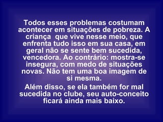 Todos esses problemas costumam acontecer em situações de pobreza. A criança  que vive nesse meio, que enfrenta tudo isso em sua casa, em geral não se sente bem sucedida, vencedora. Ao contrário: mostra-se insegura, com medo de situações novas. Não tem uma boa imagem de si mesma. Além disso, se ela também for mal sucedida no clube, seu auto-conceito ficará ainda mais baixo. 
