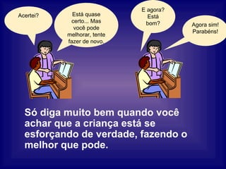Só diga muito bem quando você achar que a criança está se esforçando de verdade, fazendo o melhor que pode. Está quase certo... Mas você pode melhorar, tente fazer de novo. Agora sim! Parabéns! E agora? Está bom? Acertei? 