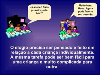 O elogio precisa ser pensado e feito em relação a cada criança individualmente. A mesma tarefa pode ser bem fácil para uma criança e muito complicada para outra. Já acabei! Fui a primeira, está bom? Muito bem, Rosa. Agora pode fazer o seu desenho 