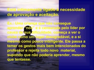 Está intimamente ligado à necessidade de aprovação e aceitação. Ex.: Uma criança que não consegue aprender “nós” e é censurada pelo líder por causa de sua dificuldade, começa a ver o clube como um lugar desagradável, e a si mesmo como pouco inteligente. Ele passa a temer os gestos mais bem intencionados do professor e rejeita todo novo  material, supondo que não poderia aprender, mesmo que tentasse. 