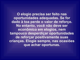 O elogio precisa ser feito nas oportunidades adequadas. Se for dado à toa perde o valor de reforço. No entanto, você não deve ser econômico em elogios, nem tampouco desperdiçar oportunidades de reforçar positivamente suas crianças. Elogie sempre, nas ocasiões que achar oportunas. 