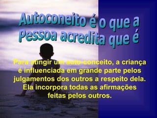 Para atingir um auto-conceito, a criança é influenciada em grande parte pelos julgamentos dos outros a respeito dela. Ela incorpora todas as afirmações feitas pelos outros. Autoconeito é o que a Pessoa acredita que é 