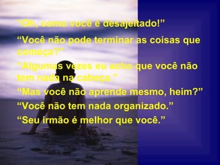 “ Você não pode terminar as coisas que começa?” “ Algumas vezes eu acho que você não tem nada na cabeça.” “ Mas você não aprende mesmo, heim?” “ Você não tem nada organizado.” “ Seu irmão é melhor que você.” “ Oh, como você é desajeitado!” 