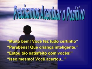 “ Muito bem! Você fez tudo certinho” “ Parabéns! Que criança inteligente.” “ Estou tão satisfeito com vocês!” “ Isso mesmo! Você acertou...” Precisamos Acentuar o Positivo 