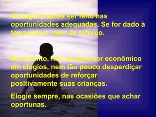 No entanto, não se deve ser econômico em elogios, nem tão pouco desperdiçar oportunidades de reforçar positivamente suas crianças. Elogie sempre, nas ocasiões que achar oportunas. O elogio precisa ser feito nas oportunidades adequadas. Se for dado à toa perde o valor de reforço. 