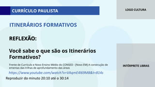 LOGO CULTURA
INTÉRPRETE LIBRAS
REFLEXÃO:
Você sabe o que são os Itinerários
Formativos?
Frente de Currículo e Novo Ensino Médio do CONSED - [Novo EM] A construção de
ementas das trilhas de aprofundamento das áreas
ITINERÁRIOS FORMATIVOS
https://www.youtube.com/watch?v=VAqmE4l69M8&t=814s
Reproduzir do minuto 20:10 até o 30:14
CURRÍCULO PAULISTA
 