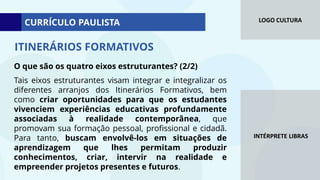 LOGO CULTURA
INTÉRPRETE LIBRAS
ITINERÁRIOS FORMATIVOS
O que são os quatro eixos estruturantes? (2/2)
Tais eixos estruturantes visam integrar e integralizar os
diferentes arranjos dos Itinerários Formativos, bem
como criar oportunidades para que os estudantes
vivenciem experiências educativas profundamente
associadas à realidade contemporânea, que
promovam sua formação pessoal, profissional e cidadã.
Para tanto, buscam envolvê-los em situações de
aprendizagem que lhes permitam produzir
conhecimentos, criar, intervir na realidade e
empreender projetos presentes e futuros.
CURRÍCULO PAULISTA
 