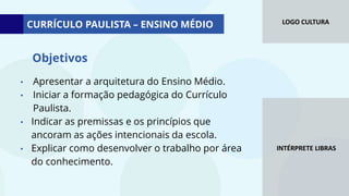 LOGO CULTURA
INTÉRPRETE LIBRAS
• Apresentar a arquitetura do Ensino Médio.
• Iniciar a formação pedagógica do Currículo
Paulista.
• Indicar as premissas e os princípios que
ancoram as ações intencionais da escola.
• Explicar como desenvolver o trabalho por área
do conhecimento.
Objetivos
CURRÍCULO PAULISTA – ENSINO MÉDIO
 