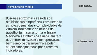 LOGO CULTURA
INTÉRPRETE LIBRAS
Busca-se aproximar as escolas da
realidade contemporânea, considerando
as novas demandas e complexidades da
vida em sociedade e do mundo do
trabalho, bem como tornar o Ensino
Médio mais atrativo aos alunos, em face
dos índices de evasão e de reprovação,
bem como de desempenho escolar,
atualmente apontados por diferentes
indicadores.
Novo Ensino Médio
 