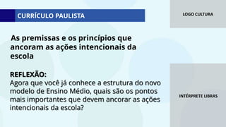 LOGO CULTURA
INTÉRPRETE LIBRAS
REFLEXÃO:
Agora que você já conhece a estrutura do novo
modelo de Ensino Médio, quais são os pontos
mais importantes que devem ancorar as ações
intencionais da escola?
As premissas e os princípios que
ancoram as ações intencionais da
escola
CURRÍCULO PAULISTA
 