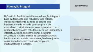 LOGO CULTURA
INTÉRPRETE LIBRAS
O Currículo Paulista considera a educação integral a
base da formação dos estudantes do estado,
independentemente da rede de ensino que
frequentam e da jornada que cumprem, ao
estabelecer, principalmente, o compromisso com o
desenvolvimento dos estudantes em suas dimensões
intelectual, física, socioemocional e cultural.
O Currículo Paulista elenca as competências e as
habilidades essenciais para a atuação desse jovem
nessa sociedade com cenários complexos,
multifacetados e incertos.
Educação integral
 