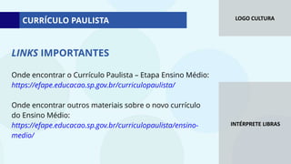 LOGO CULTURA
INTÉRPRETE LIBRAS
Onde encontrar o Currículo Paulista – Etapa Ensino Médio:
https://efape.educacao.sp.gov.br/curriculopaulista/
Onde encontrar outros materiais sobre o novo currículo
do Ensino Médio:
https://efape.educacao.sp.gov.br/curriculopaulista/ensino-
medio/
LINKS IMPORTANTES
CURRÍCULO PAULISTA
 