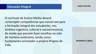 LOGO CULTURA
INTÉRPRETE LIBRAS
O currículo do Ensino Médio deverá
contemplar competências que concorram para
a formação integral dos estudantes, nos
âmbitos cognitivo, cultural e socioemocional,
de modo que possam fazer escolhas na vida
de maneira autônoma, tendo como
fundamento orientador o próprio Projeto de
Vida.
Educação integral
 