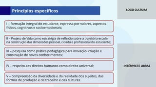 LOGO CULTURA
INTÉRPRETE LIBRAS
I – formação integral do estudante, expressa por valores, aspectos
físicos, cognitivos e socioemocionais;
II – Projeto de Vida como estratégia de reflexão sobre a trajetória escolar
na construção das dimensões pessoal, cidadã e profissional do estudante;
III – pesquisa como prática pedagógica para inovação, criação e
construção de novos conhecimentos;
IV – respeito aos direitos humanos como direito universal;
V – compreensão da diversidade e da realidade dos sujeitos, das
formas de produção e de trabalho e das culturas.
Princípios específicos
 